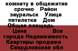 комнату в общежитие  срочно › Район ­ зауральск › Улица ­ пятилетки › Дом ­ 7 › Общая площадь ­ 12 › Цена ­ 200 000 - Все города Недвижимость » Квартиры продажа   . Свердловская обл.,Дегтярск г.
